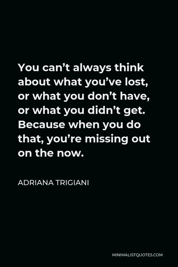 Adriana Trigiani Quote - You can’t always think about what you’ve lost, or what you don’t have, or what you didn’t get. Because when you do that, you’re missing out on the now.