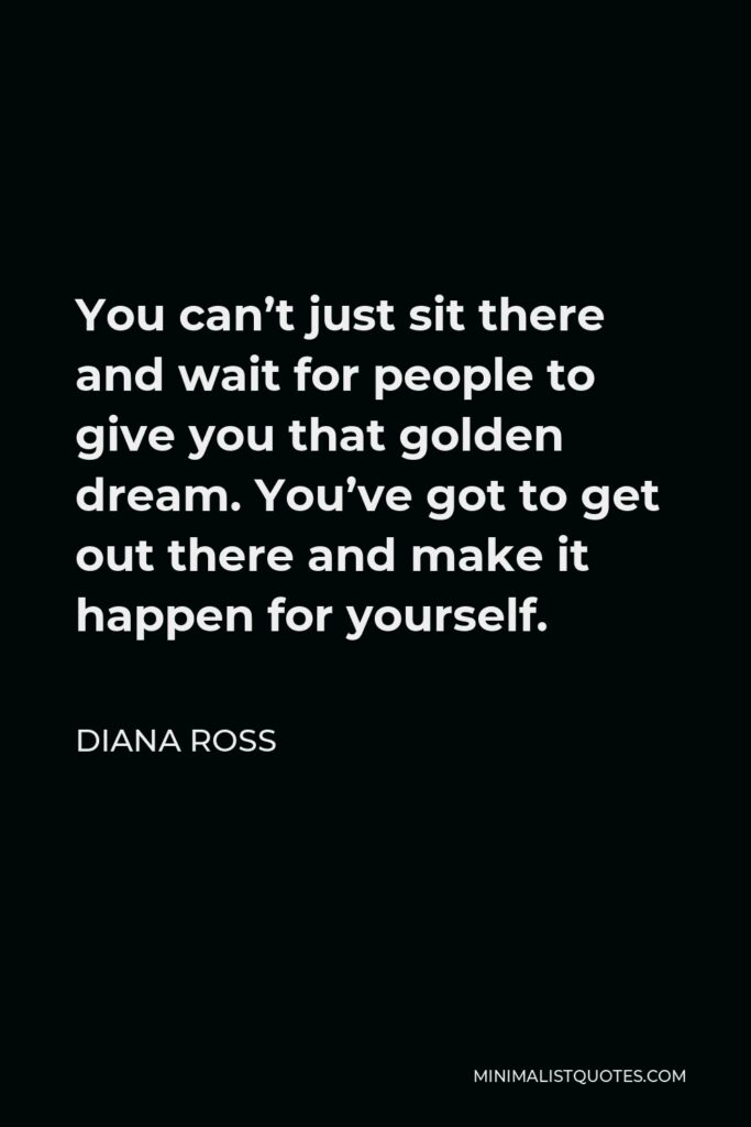 Diana Ross Quote - You can’t just sit there and wait for people to give you that golden dream. You’ve got to get out there and make it happen for yourself.