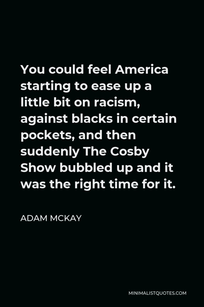 Adam McKay Quote - You could feel America starting to ease up a little bit on racism, against blacks in certain pockets, and then suddenly The Cosby Show bubbled up and it was the right time for it.