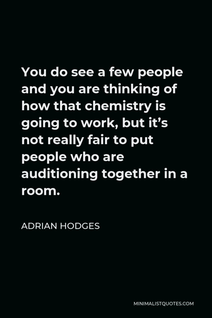 Adrian Hodges Quote - You do see a few people and you are thinking of how that chemistry is going to work, but it’s not really fair to put people who are auditioning together in a room.