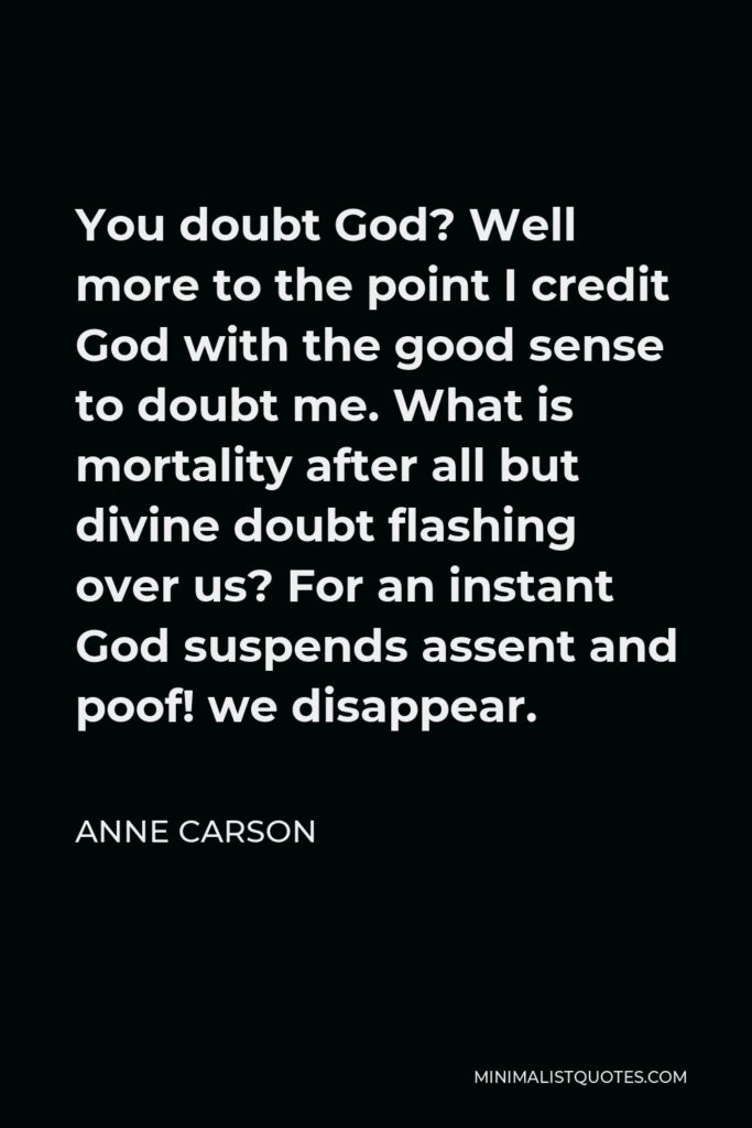 Anne Carson Quote - You doubt God? Well more to the point I credit God with the good sense to doubt me. What is mortality after all but divine doubt flashing over us? For an instant God suspends assent and poof! we disappear.