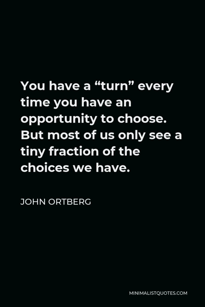John Ortberg Quote - You have a “turn” every time you have an opportunity to choose. But most of us only see a tiny fraction of the choices we have.