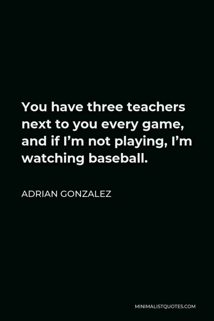 Adrian Gonzalez Quote - You have three teachers next to you every game, and if I’m not playing, I’m watching baseball.
