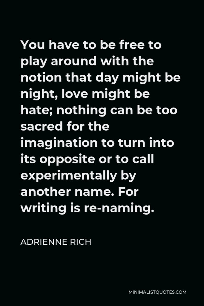 Adrienne Rich Quote - You have to be free to play around with the notion that day might be night, love might be hate; nothing can be too sacred for the imagination to turn into its opposite or to call experimentally by another name. For writing is re-naming.