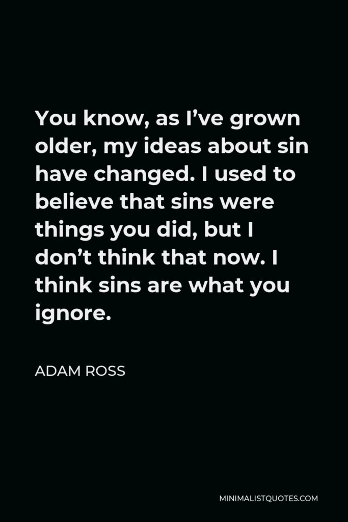 Adam Ross Quote - You know, as I’ve grown older, my ideas about sin have changed. I used to believe that sins were things you did, but I don’t think that now. I think sins are what you ignore.