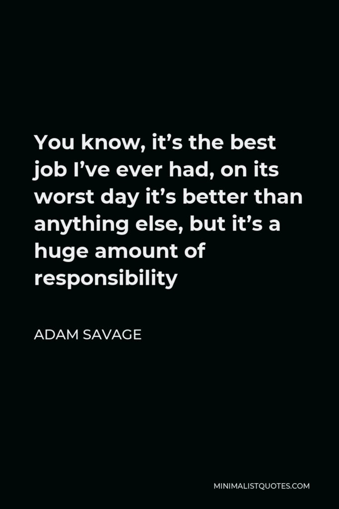 Adam Savage Quote - You know, it’s the best job I’ve ever had, on its worst day it’s better than anything else, but it’s a huge amount of responsibility