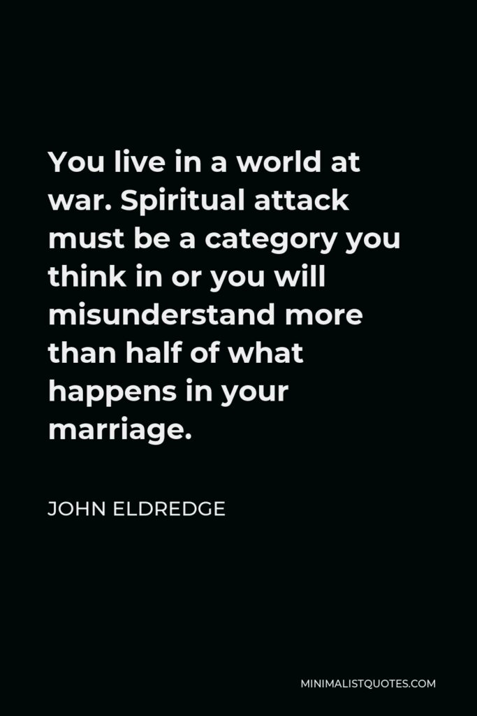 John Eldredge Quote - You live in a world at war. Spiritual attack must be a category you think in or you will misunderstand more than half of what happens in your marriage.