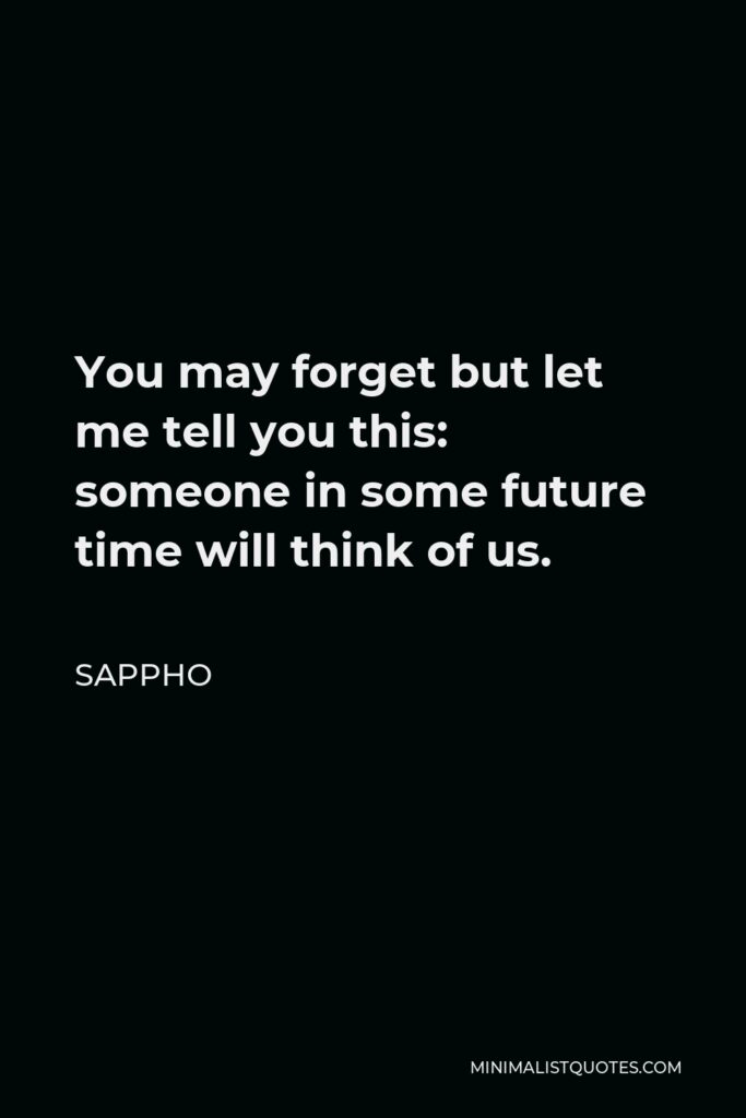 Sappho Quote - You may forget but let me tell you this: someone in some future time will think of us.