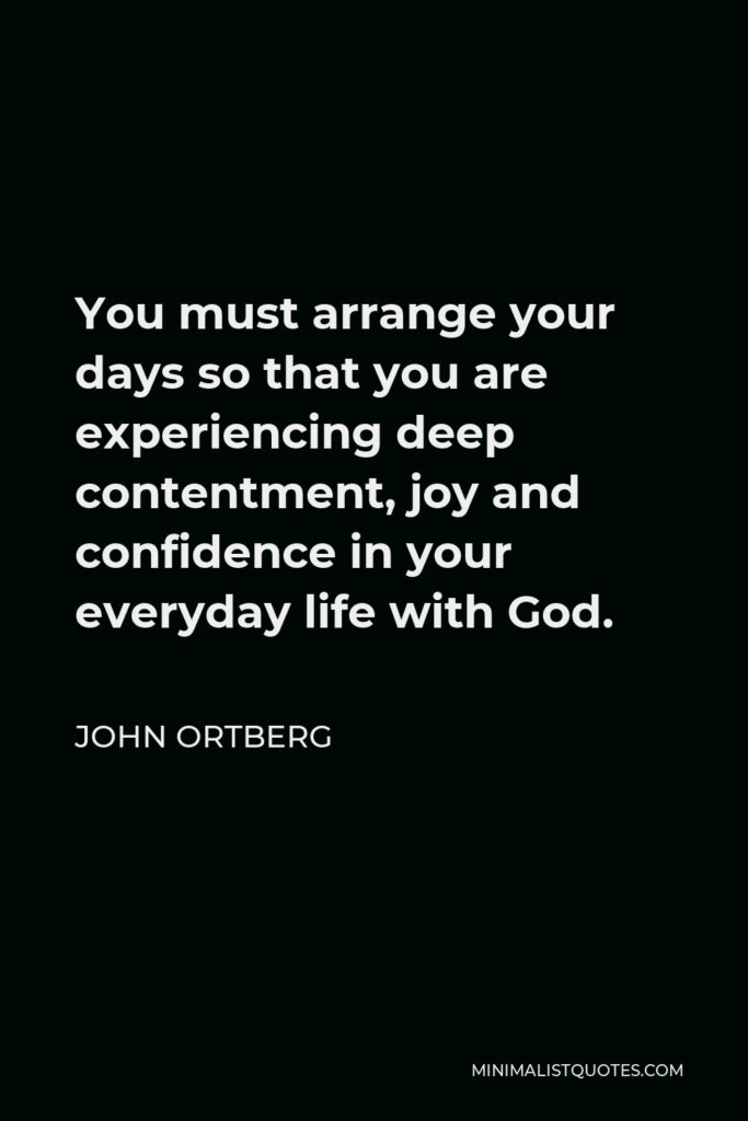 John Ortberg Quote - You must arrange your days so that you are experiencing deep contentment, joy and confidence in your everyday life with God.