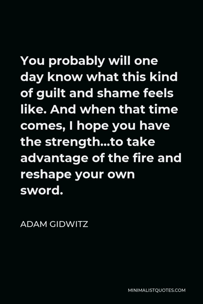 Adam Gidwitz Quote - You probably will one day know what this kind of guilt and shame feels like. And when that time comes, I hope you have the strength…to take advantage of the fire and reshape your own sword.