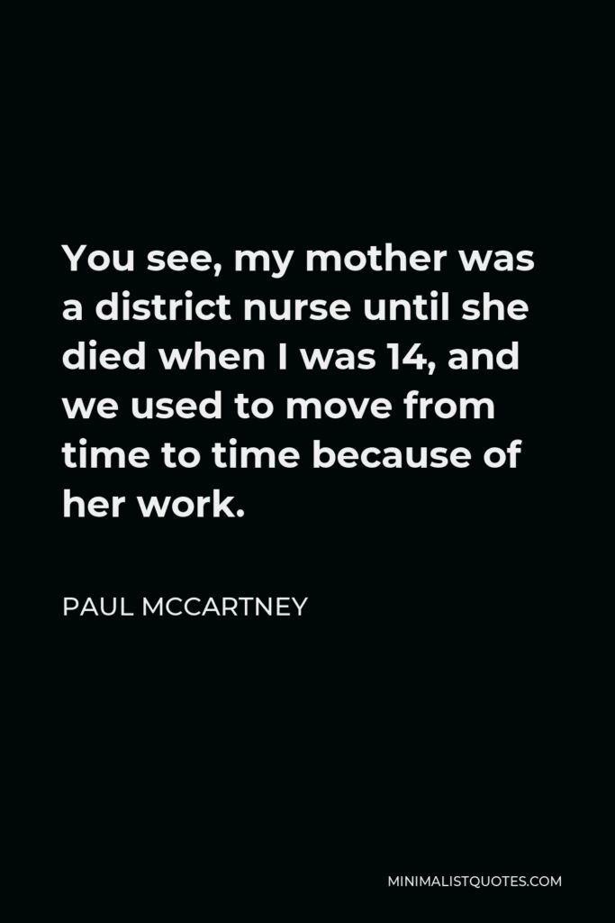 Paul McCartney Quote - You see, my mother was a district nurse until she died when I was 14, and we used to move from time to time because of her work.