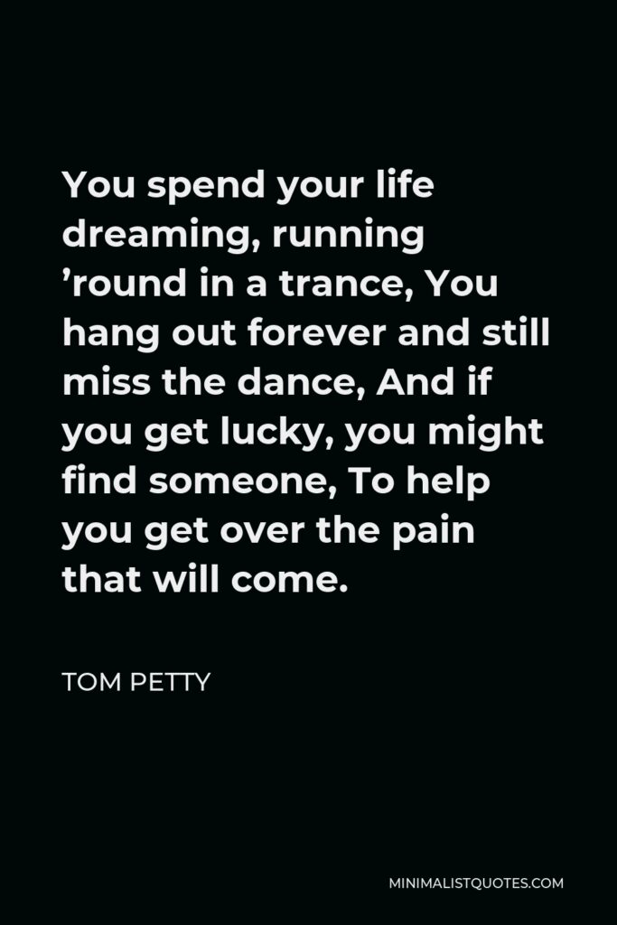 Tom Petty Quote - You spend your life dreaming, running ’round in a trance, You hang out forever and still miss the dance, And if you get lucky, you might find someone, To help you get over the pain that will come.