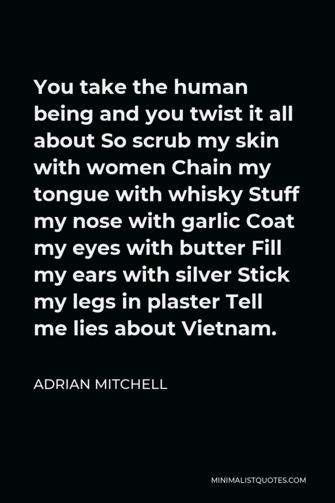 Adrian Mitchell Quote - You take the human being and you twist it all about So scrub my skin with women Chain my tongue with whisky Stuff my nose with garlic Coat my eyes with butter Fill my ears with silver Stick my legs in plaster Tell me lies about Vietnam.