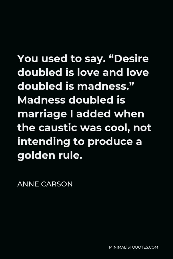Anne Carson Quote - You used to say. “Desire doubled is love and love doubled is madness.” Madness doubled is marriage I added when the caustic was cool, not intending to produce a golden rule.