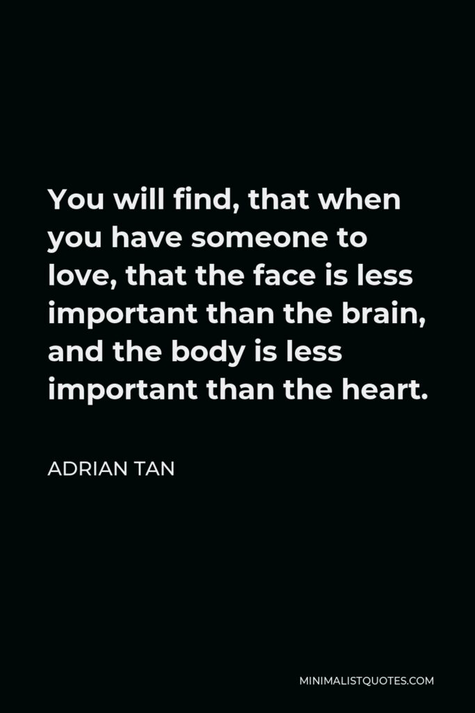 Adrian Tan Quote - You will find, that when you have someone to love, that the face is less important than the brain, and the body is less important than the heart.