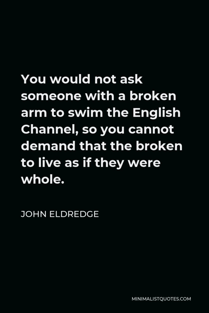 John Eldredge Quote - You would not ask someone with a broken arm to swim the English Channel, so you cannot demand that the broken to live as if they were whole.
