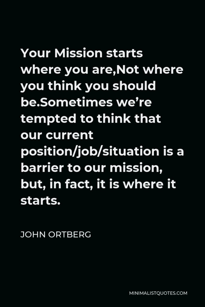 John Ortberg Quote - Your Mission starts where you are,Not where you think you should be.Sometimes we’re tempted to think that our current position/job/situation is a barrier to our mission, but, in fact, it is where it starts.