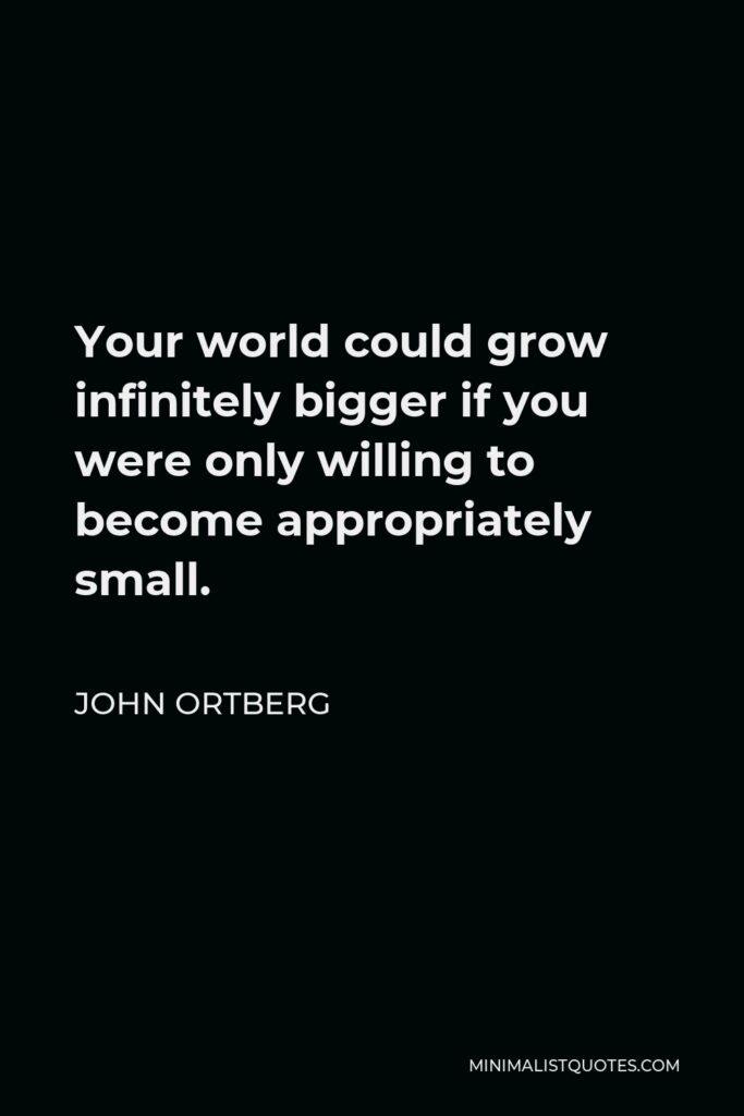 John Ortberg Quote - Your world could grow infinitely bigger if you were only willing to become appropriately small.