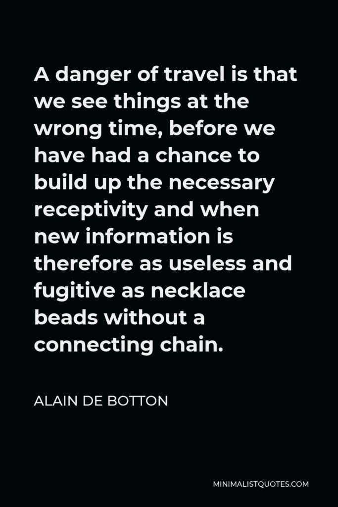 Alain de Botton Quote - A danger of travel is that we see things at the wrong time, before we have had a chance to build up the necessary receptivity and when new information is therefore as useless and fugitive as necklace beads without a connecting chain.