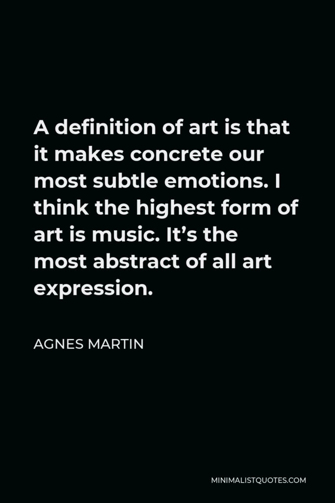 Agnes Martin Quote - A definition of art is that it makes concrete our most subtle emotions. I think the highest form of art is music. It’s the most abstract of all art expression.