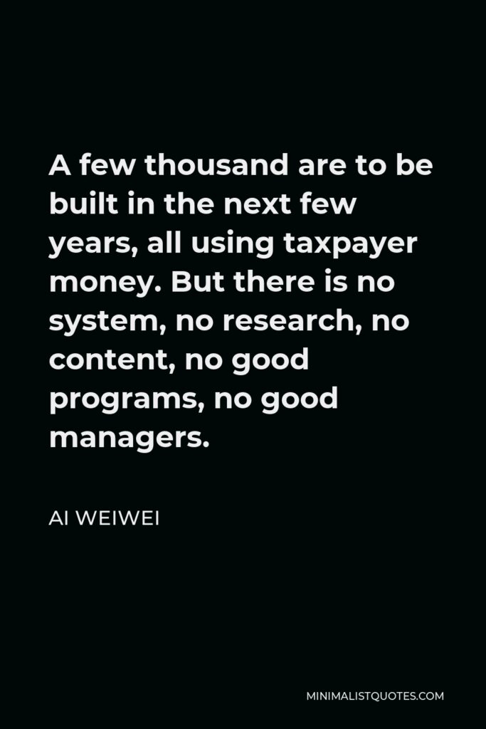 Ai Weiwei Quote - A few thousand are to be built in the next few years, all using taxpayer money. But there is no system, no research, no content, no good programs, no good managers.