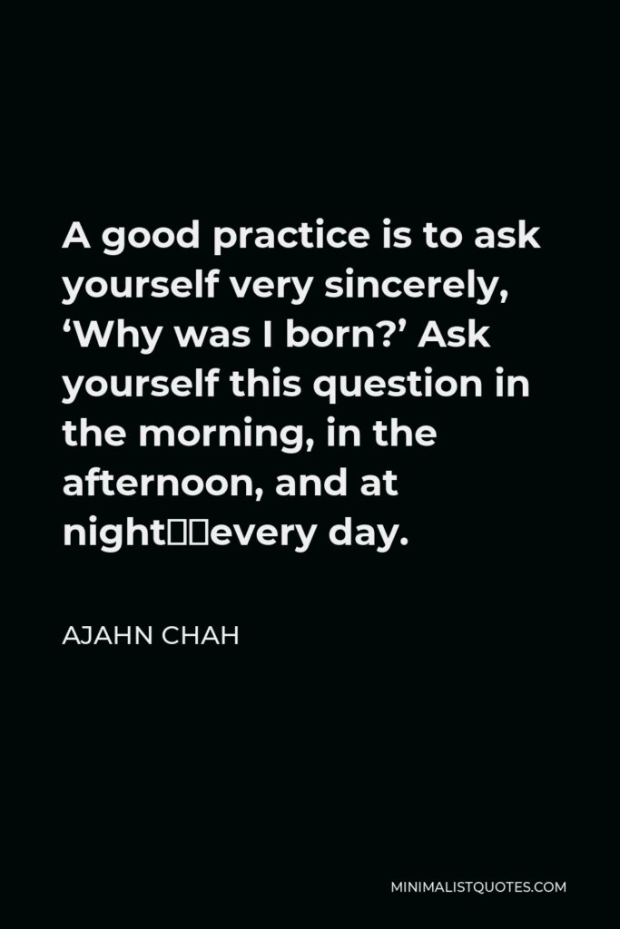 Ajahn Chah Quote - A good practice is to ask yourself very sincerely, ‘Why was I born?’ Ask yourself this question in the morning, in the afternoon, and at night…every day.