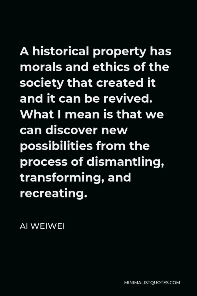 Ai Weiwei Quote - A historical property has morals and ethics of the society that created it and it can be revived. What I mean is that we can discover new possibilities from the process of dismantling, transforming, and recreating.