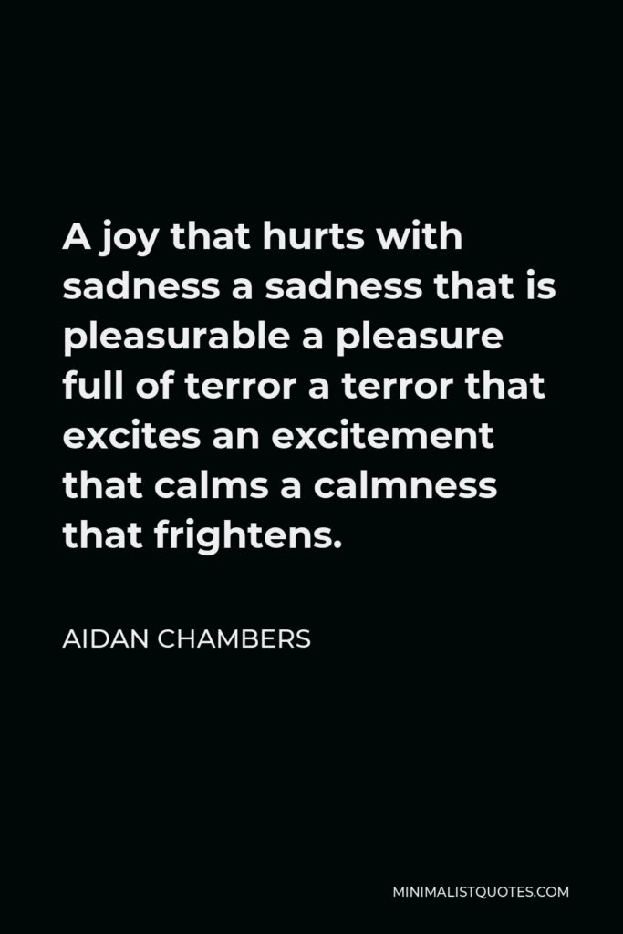 Aidan Chambers Quote - A joy that hurts with sadness a sadness that is pleasurable a pleasure full of terror a terror that excites an excitement that calms a calmness that frightens.