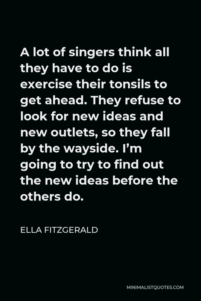 Ella Fitzgerald Quote - A lot of singers think all they have to do is exercise their tonsils to get ahead. They refuse to look for new ideas and new outlets, so they fall by the wayside. I’m going to try to find out the new ideas before the others do.
