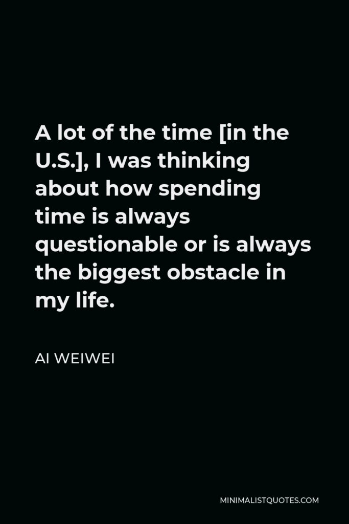 Ai Weiwei Quote - A lot of the time [in the U.S.], I was thinking about how spending time is always questionable or is always the biggest obstacle in my life.
