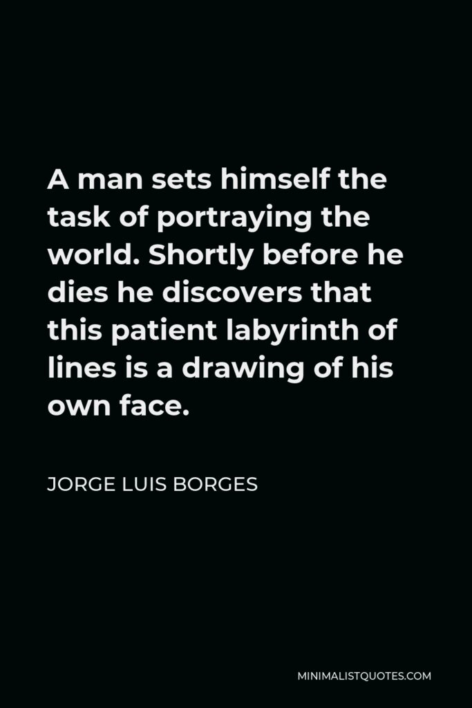 Jorge Luis Borges Quote - A man sets himself the task of portraying the world. Shortly before he dies he discovers that this patient labyrinth of lines is a drawing of his own face.