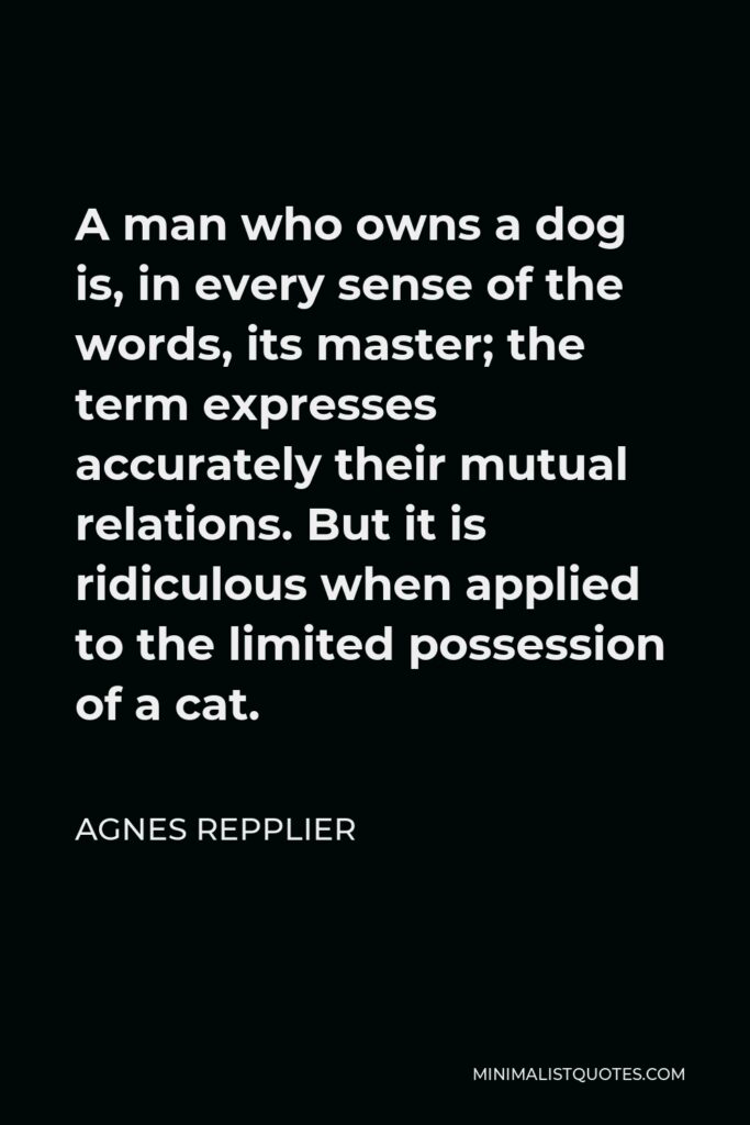 Agnes Repplier Quote - A man who owns a dog is, in every sense of the words, its master; the term expresses accurately their mutual relations. But it is ridiculous when applied to the limited possession of a cat.