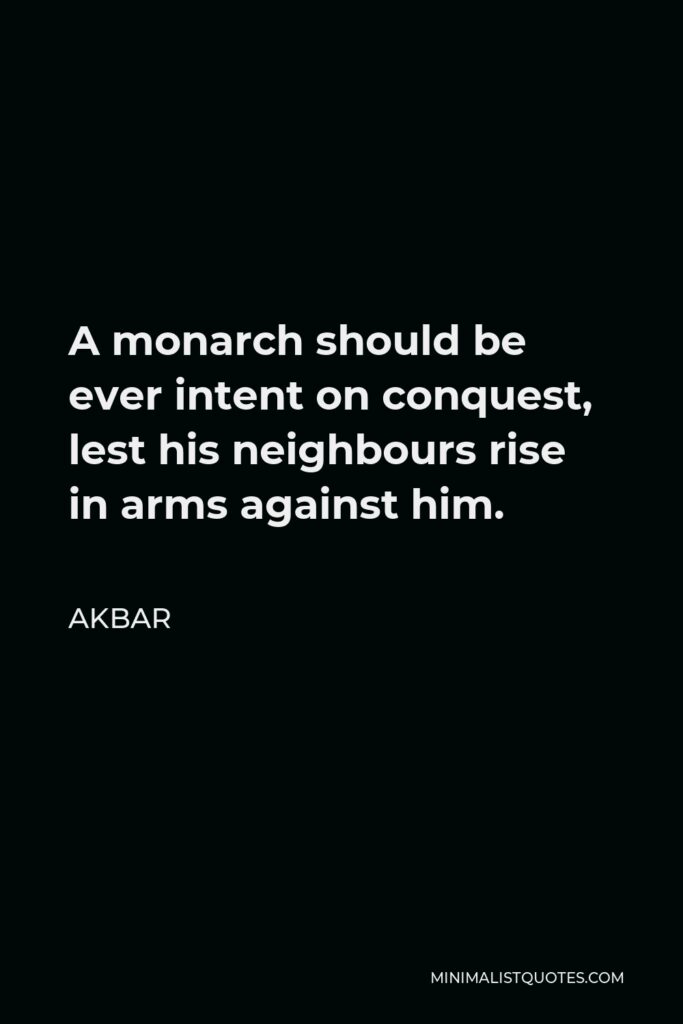 Akbar Quote - A monarch should be ever intent on conquest, lest his neighbours rise in arms against him.