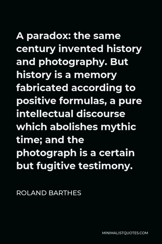 Roland Barthes Quote - A paradox: the same century invented history and photography. But history is a memory fabricated according to positive formulas, a pure intellectual discourse which abolishes mythic time; and the photograph is a certain but fugitive testimony.