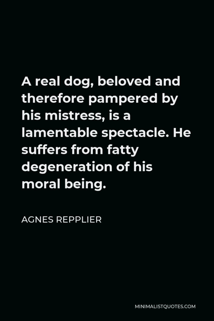 Agnes Repplier Quote - A real dog, beloved and therefore pampered by his mistress, is a lamentable spectacle. He suffers from fatty degeneration of his moral being.