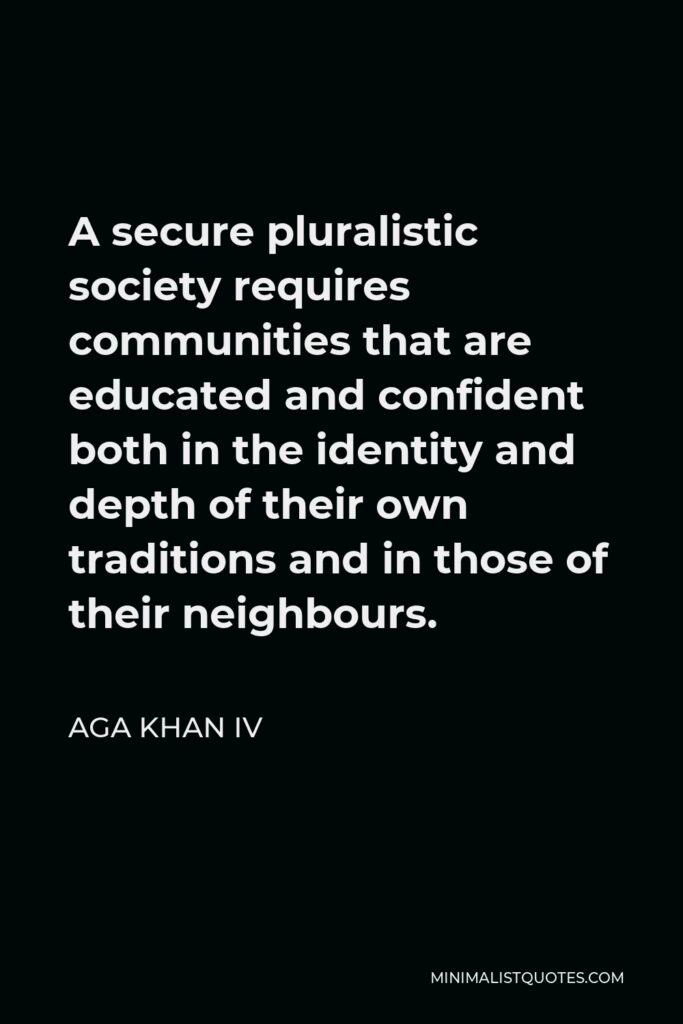 Aga Khan IV Quote - A secure pluralistic society requires communities that are educated and confident both in the identity and depth of their own traditions and in those of their neighbours.