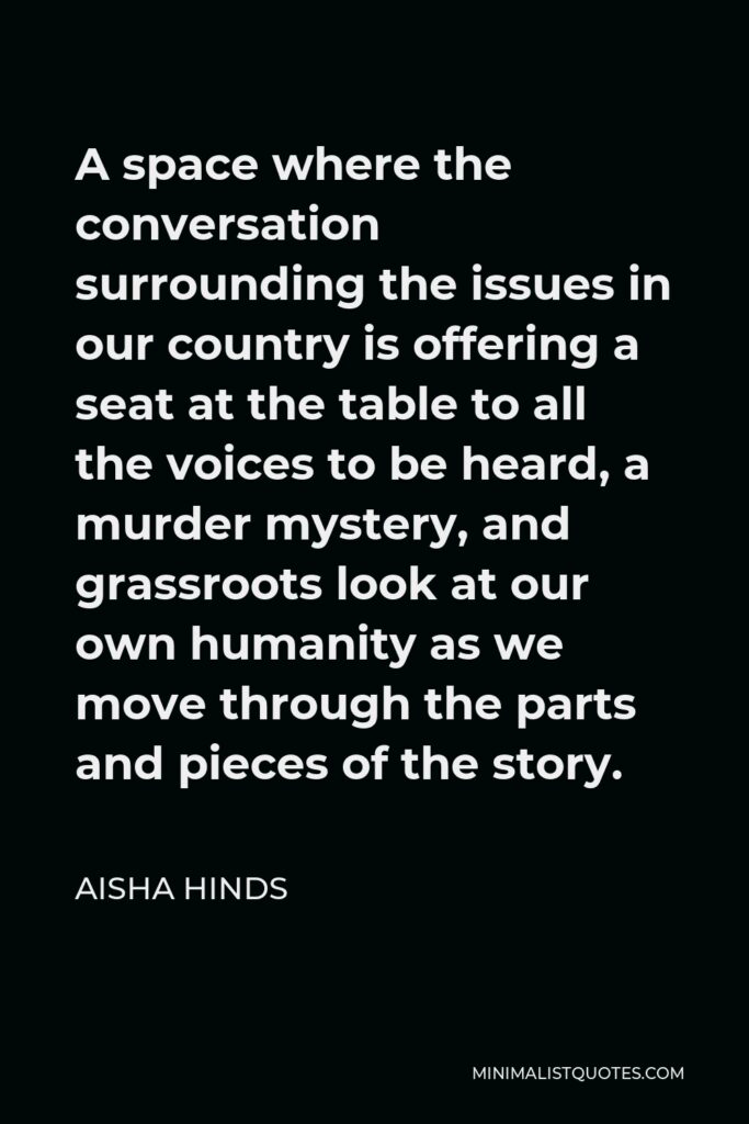 Aisha Hinds Quote - A space where the conversation surrounding the issues in our country is offering a seat at the table to all the voices to be heard, a murder mystery, and grassroots look at our own humanity as we move through the parts and pieces of the story.
