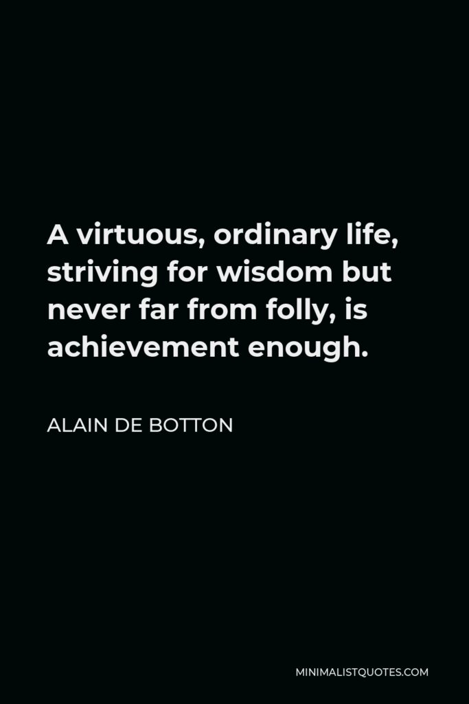 Alain de Botton Quote - A virtuous, ordinary life, striving for wisdom but never far from folly, is achievement enough.