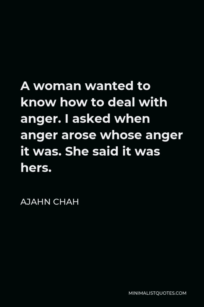 Ajahn Chah Quote - A woman wanted to know how to deal with anger. I asked when anger arose whose anger it was. She said it was hers.