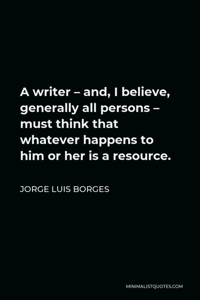 Jorge Luis Borges Quote - A writer – and, I believe, generally all persons – must think that whatever happens to him or her is a resource.