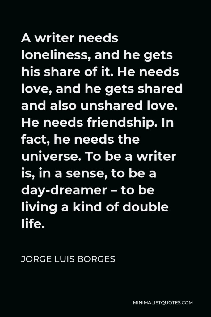 Jorge Luis Borges Quote - A writer needs loneliness, and he gets his share of it. He needs love, and he gets shared and also unshared love. He needs friendship. In fact, he needs the universe. To be a writer is, in a sense, to be a day-dreamer – to be living a kind of double life.
