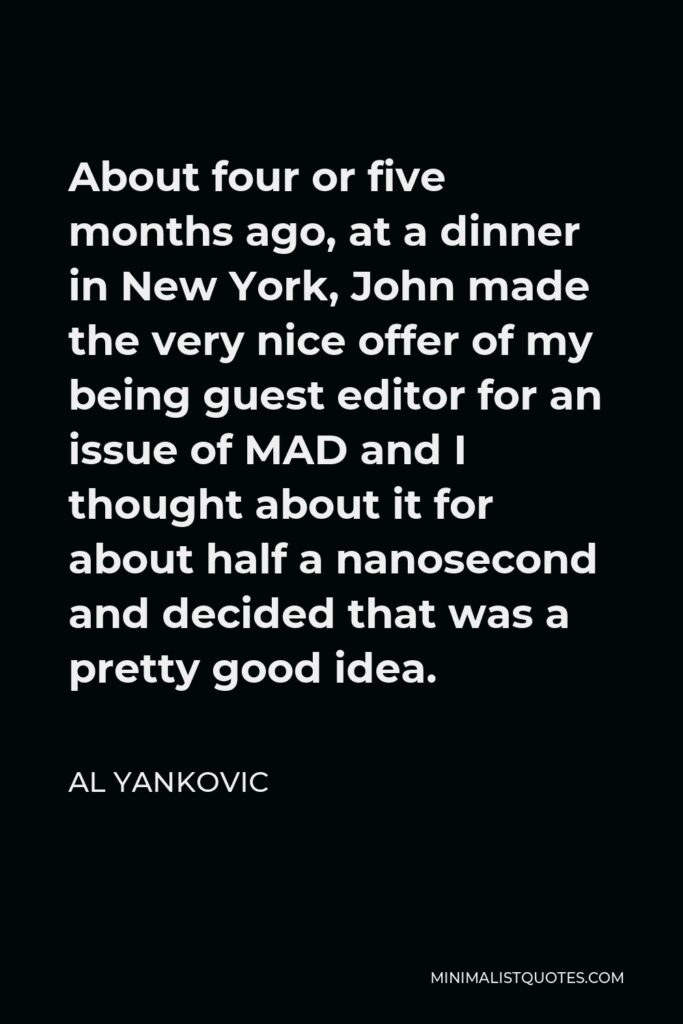 Al Yankovic Quote - About four or five months ago, at a dinner in New York, John made the very nice offer of my being guest editor for an issue of MAD and I thought about it for about half a nanosecond and decided that was a pretty good idea.