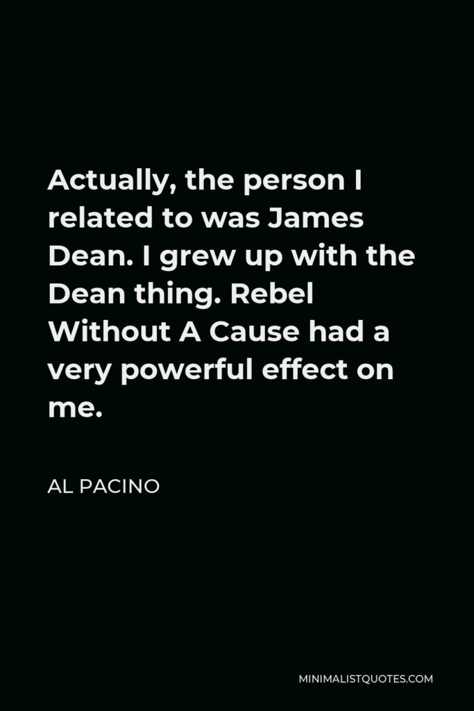Al Pacino Quote - Actually, the person I related to was James Dean. I grew up with the Dean thing. Rebel Without A Cause had a very powerful effect on me.