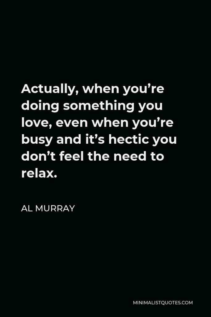 Al Murray Quote - Actually, when you’re doing something you love, even when you’re busy and it’s hectic you don’t feel the need to relax.