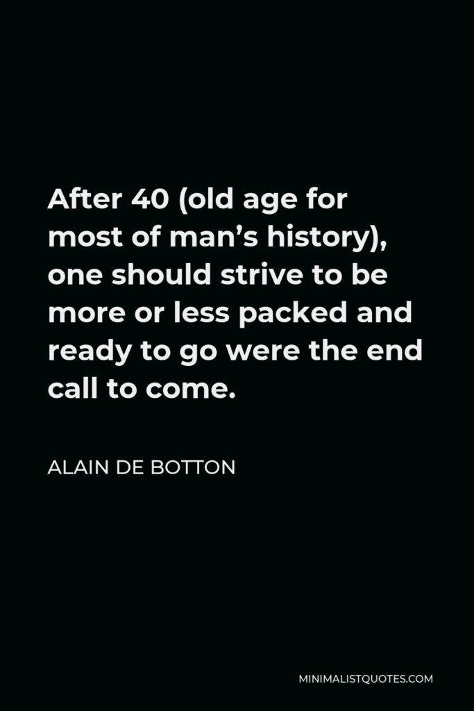 Alain de Botton Quote - After 40 (old age for most of man’s history), one should strive to be more or less packed and ready to go were the end call to come.