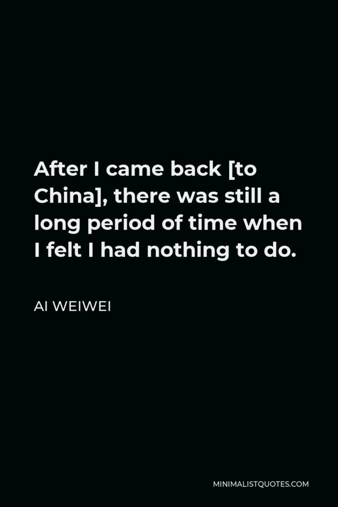 Ai Weiwei Quote - After I came back [to China], there was still a long period of time when I felt I had nothing to do.