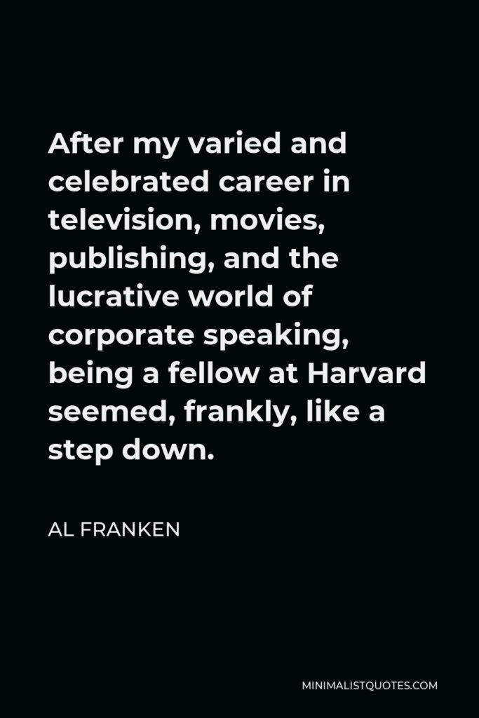Al Franken Quote - After my varied and celebrated career in television, movies, publishing, and the lucrative world of corporate speaking, being a fellow at Harvard seemed, frankly, like a step down.