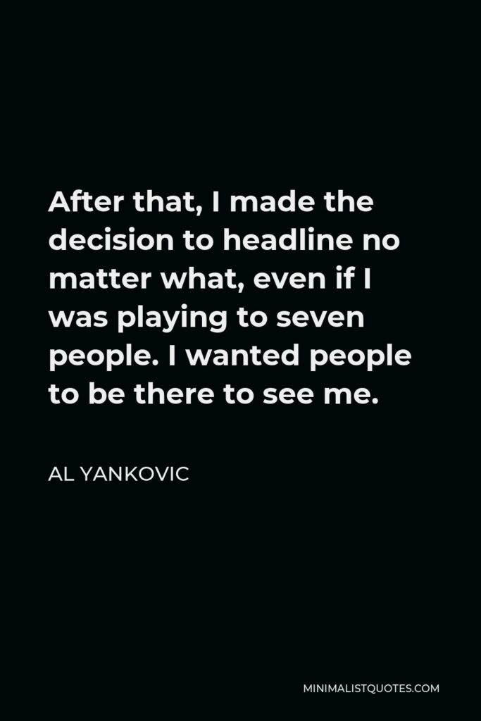 Al Yankovic Quote - After that, I made the decision to headline no matter what, even if I was playing to seven people. I wanted people to be there to see me.
