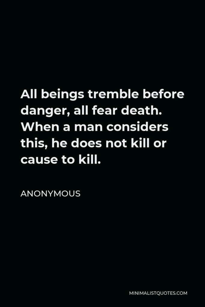 Anonymous Quote - All beings tremble before danger, all fear death. When a man considers this, he does not kill or cause to kill.