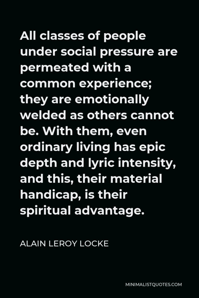 Alain LeRoy Locke Quote - All classes of people under social pressure are permeated with a common experience; they are emotionally welded as others cannot be. With them, even ordinary living has epic depth and lyric intensity, and this, their material handicap, is their spiritual advantage.